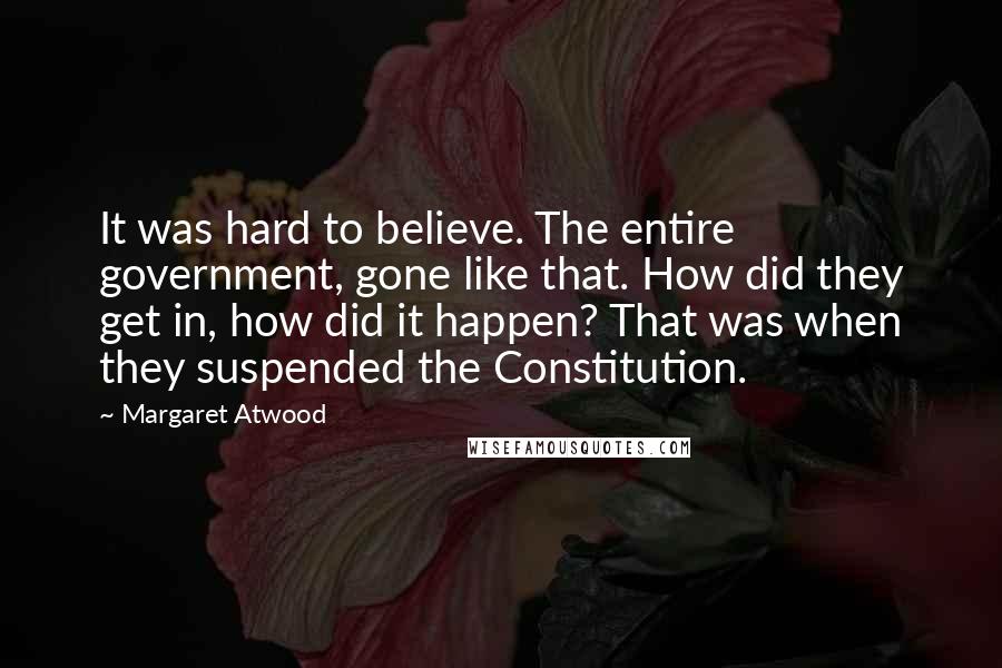Margaret Atwood Quotes: It was hard to believe. The entire government, gone like that. How did they get in, how did it happen? That was when they suspended the Constitution.