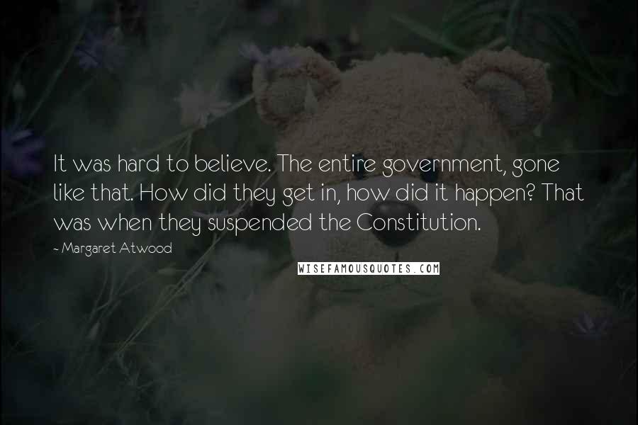 Margaret Atwood Quotes: It was hard to believe. The entire government, gone like that. How did they get in, how did it happen? That was when they suspended the Constitution.