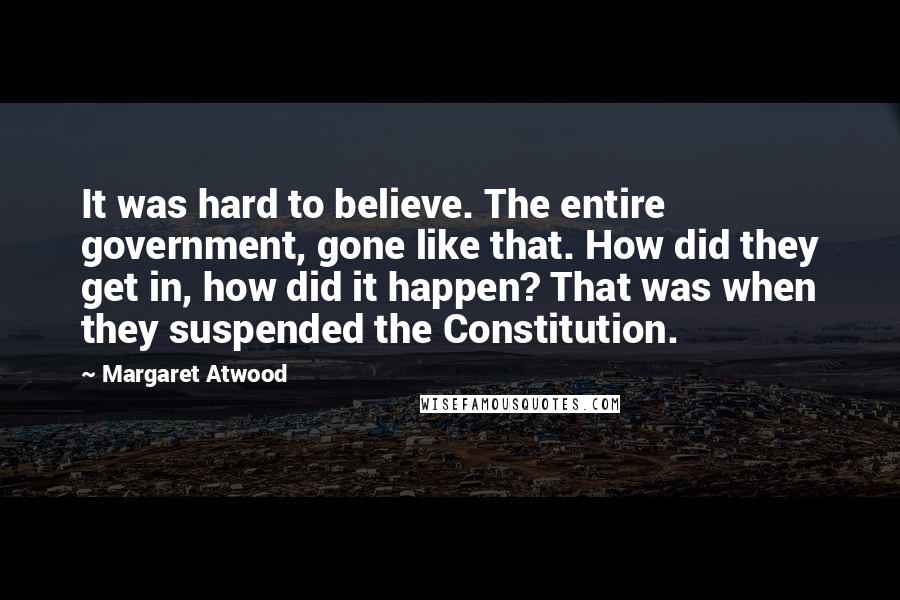 Margaret Atwood Quotes: It was hard to believe. The entire government, gone like that. How did they get in, how did it happen? That was when they suspended the Constitution.