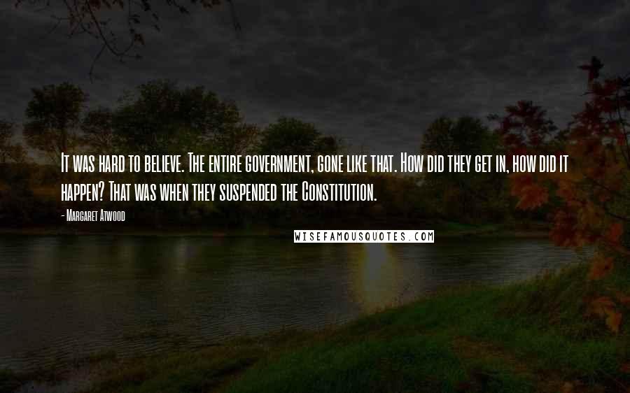 Margaret Atwood Quotes: It was hard to believe. The entire government, gone like that. How did they get in, how did it happen? That was when they suspended the Constitution.