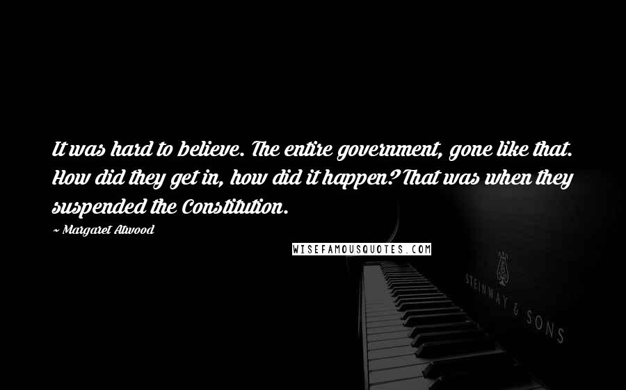 Margaret Atwood Quotes: It was hard to believe. The entire government, gone like that. How did they get in, how did it happen? That was when they suspended the Constitution.