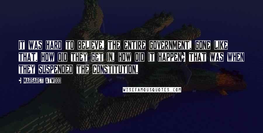 Margaret Atwood Quotes: It was hard to believe. The entire government, gone like that. How did they get in, how did it happen? That was when they suspended the Constitution.