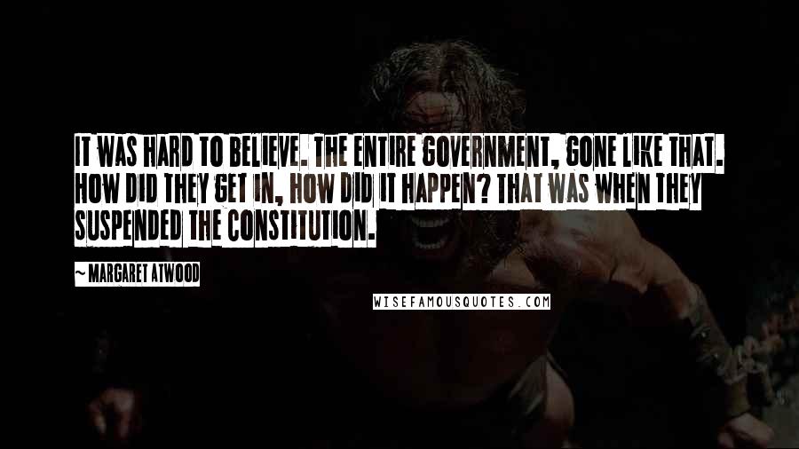 Margaret Atwood Quotes: It was hard to believe. The entire government, gone like that. How did they get in, how did it happen? That was when they suspended the Constitution.