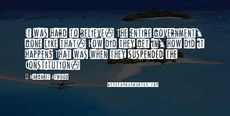 Margaret Atwood Quotes: It was hard to believe. The entire government, gone like that. How did they get in, how did it happen? That was when they suspended the Constitution.