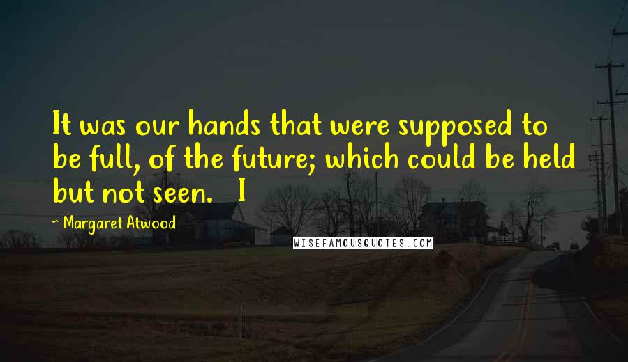 Margaret Atwood Quotes: It was our hands that were supposed to be full, of the future; which could be held but not seen.   I