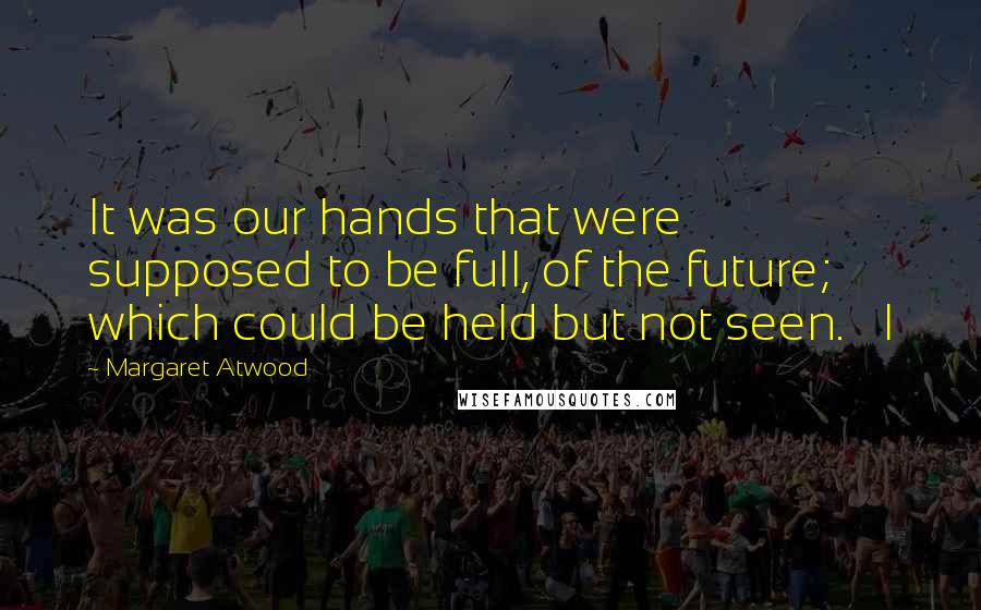 Margaret Atwood Quotes: It was our hands that were supposed to be full, of the future; which could be held but not seen.   I