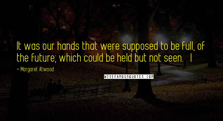 Margaret Atwood Quotes: It was our hands that were supposed to be full, of the future; which could be held but not seen.   I