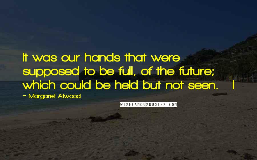 Margaret Atwood Quotes: It was our hands that were supposed to be full, of the future; which could be held but not seen.   I