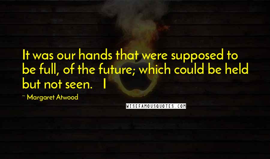 Margaret Atwood Quotes: It was our hands that were supposed to be full, of the future; which could be held but not seen.   I