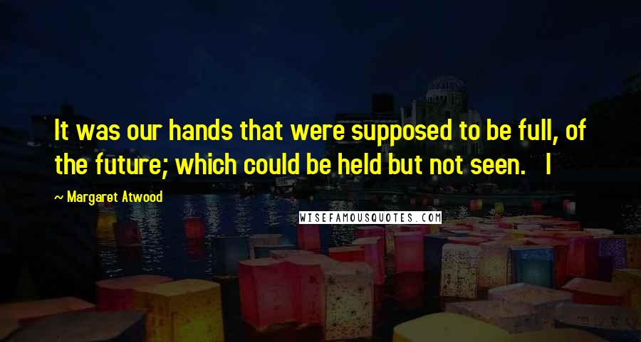 Margaret Atwood Quotes: It was our hands that were supposed to be full, of the future; which could be held but not seen.   I