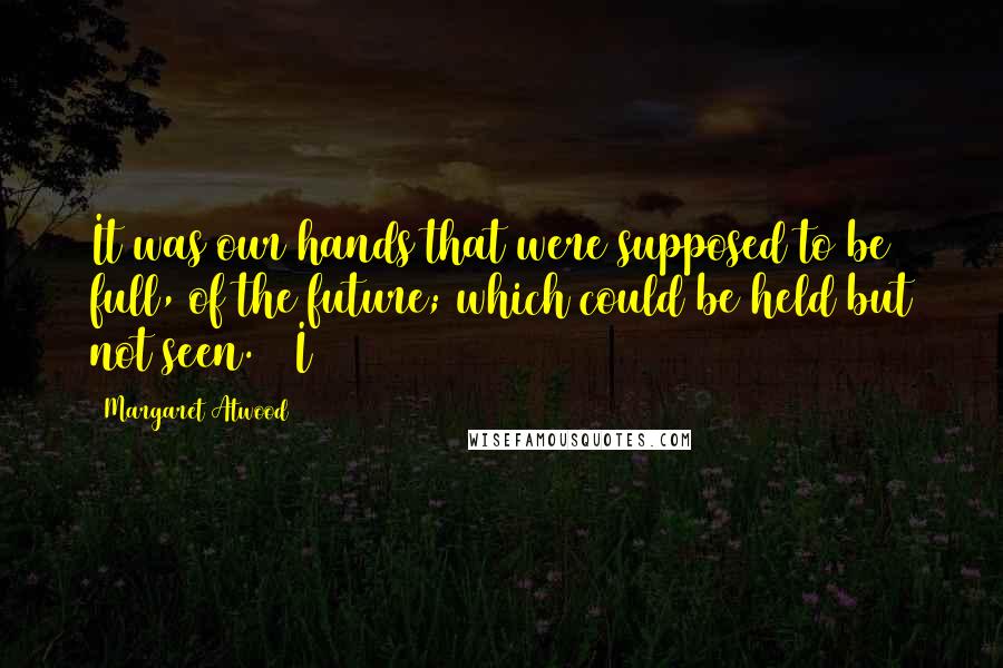 Margaret Atwood Quotes: It was our hands that were supposed to be full, of the future; which could be held but not seen.   I