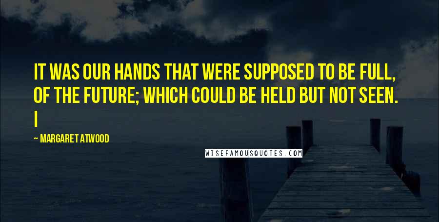 Margaret Atwood Quotes: It was our hands that were supposed to be full, of the future; which could be held but not seen.   I