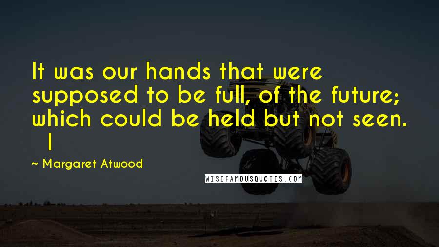 Margaret Atwood Quotes: It was our hands that were supposed to be full, of the future; which could be held but not seen.   I