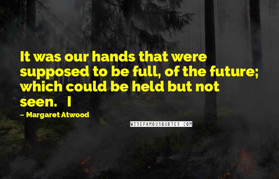 Margaret Atwood Quotes: It was our hands that were supposed to be full, of the future; which could be held but not seen.   I