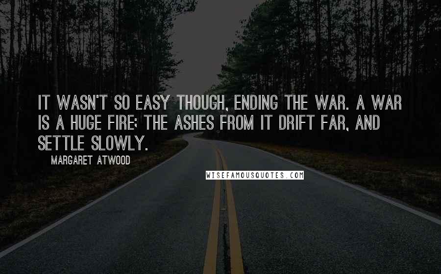 Margaret Atwood Quotes: It wasn't so easy though, ending the war. A war is a huge fire; the ashes from it drift far, and settle slowly.