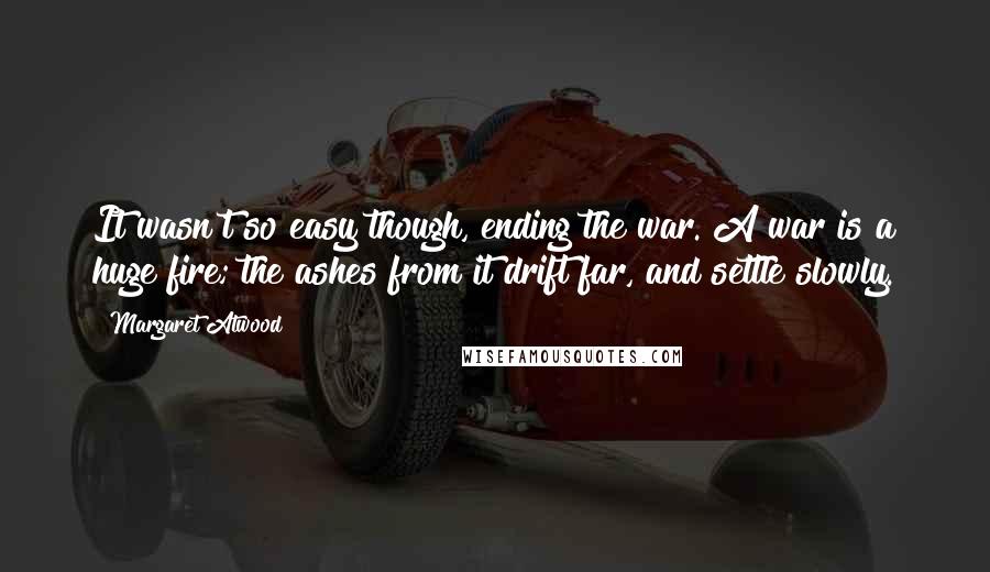 Margaret Atwood Quotes: It wasn't so easy though, ending the war. A war is a huge fire; the ashes from it drift far, and settle slowly.