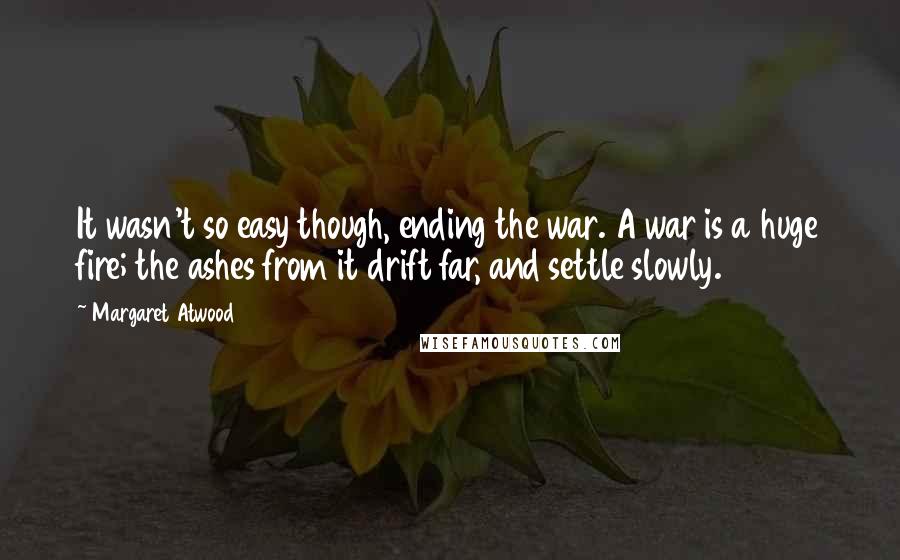 Margaret Atwood Quotes: It wasn't so easy though, ending the war. A war is a huge fire; the ashes from it drift far, and settle slowly.