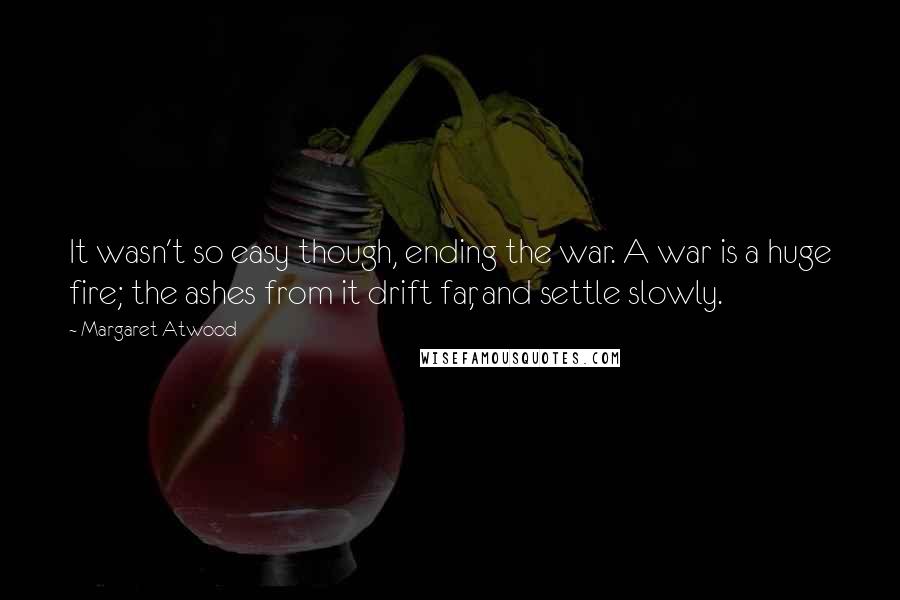 Margaret Atwood Quotes: It wasn't so easy though, ending the war. A war is a huge fire; the ashes from it drift far, and settle slowly.