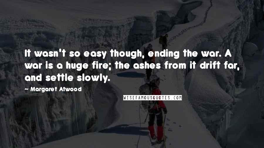 Margaret Atwood Quotes: It wasn't so easy though, ending the war. A war is a huge fire; the ashes from it drift far, and settle slowly.