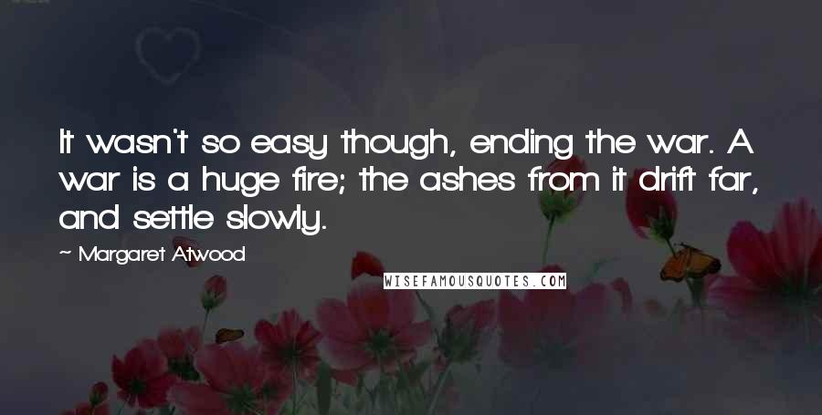 Margaret Atwood Quotes: It wasn't so easy though, ending the war. A war is a huge fire; the ashes from it drift far, and settle slowly.