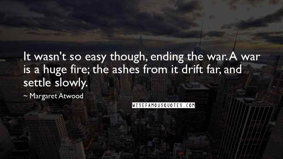 Margaret Atwood Quotes: It wasn't so easy though, ending the war. A war is a huge fire; the ashes from it drift far, and settle slowly.