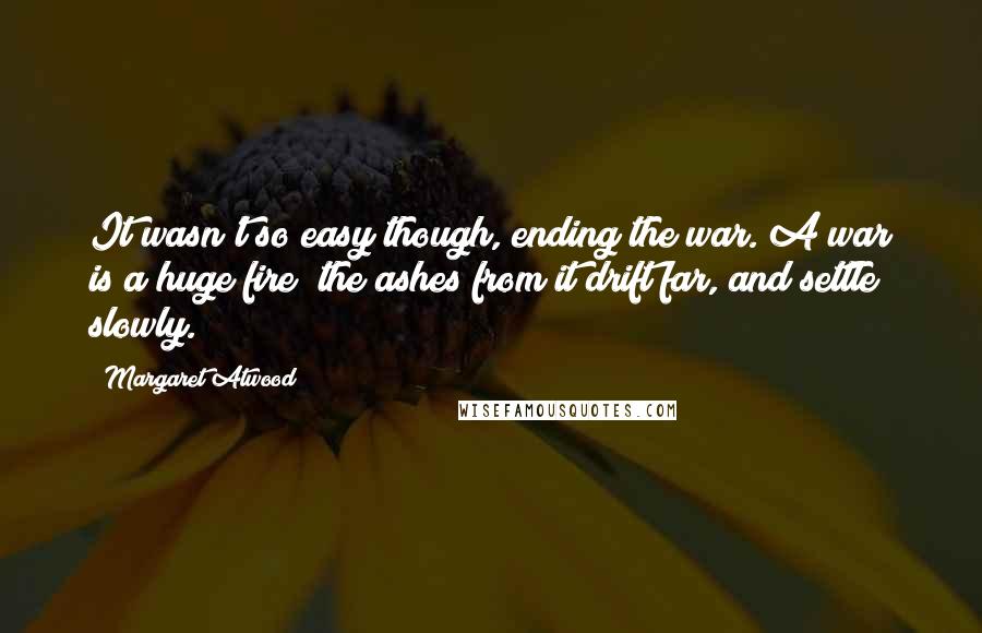Margaret Atwood Quotes: It wasn't so easy though, ending the war. A war is a huge fire; the ashes from it drift far, and settle slowly.