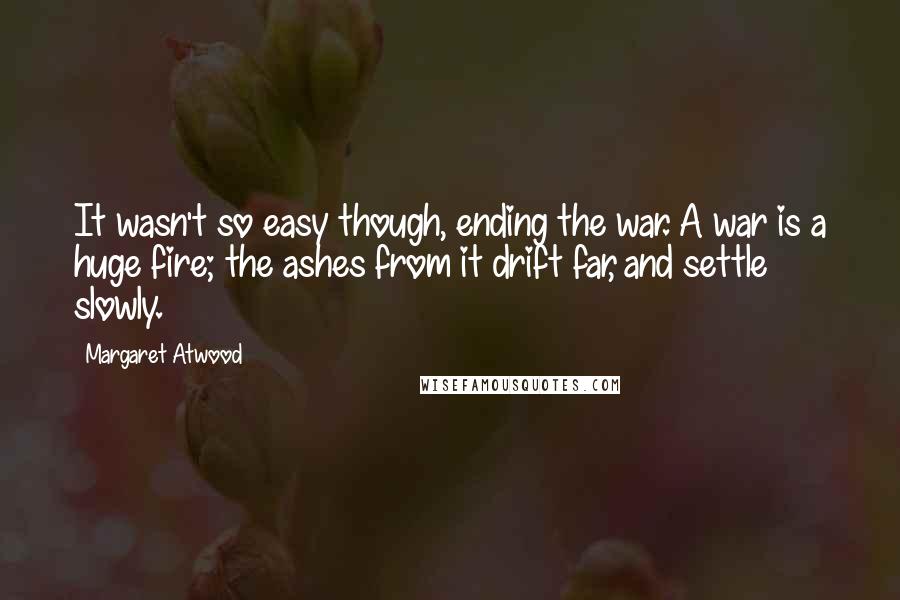 Margaret Atwood Quotes: It wasn't so easy though, ending the war. A war is a huge fire; the ashes from it drift far, and settle slowly.