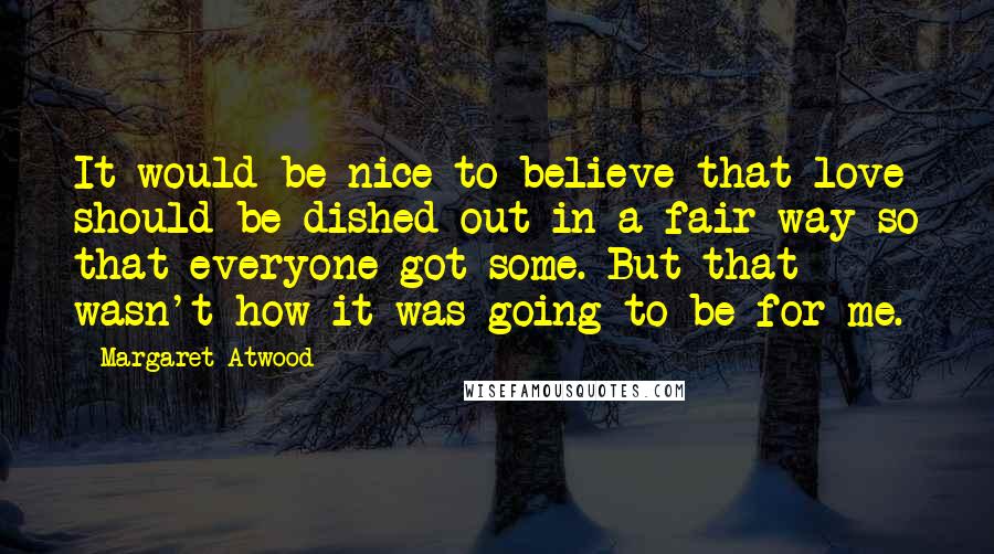 Margaret Atwood Quotes: It would be nice to believe that love should be dished out in a fair way so that everyone got some. But that wasn't how it was going to be for me.