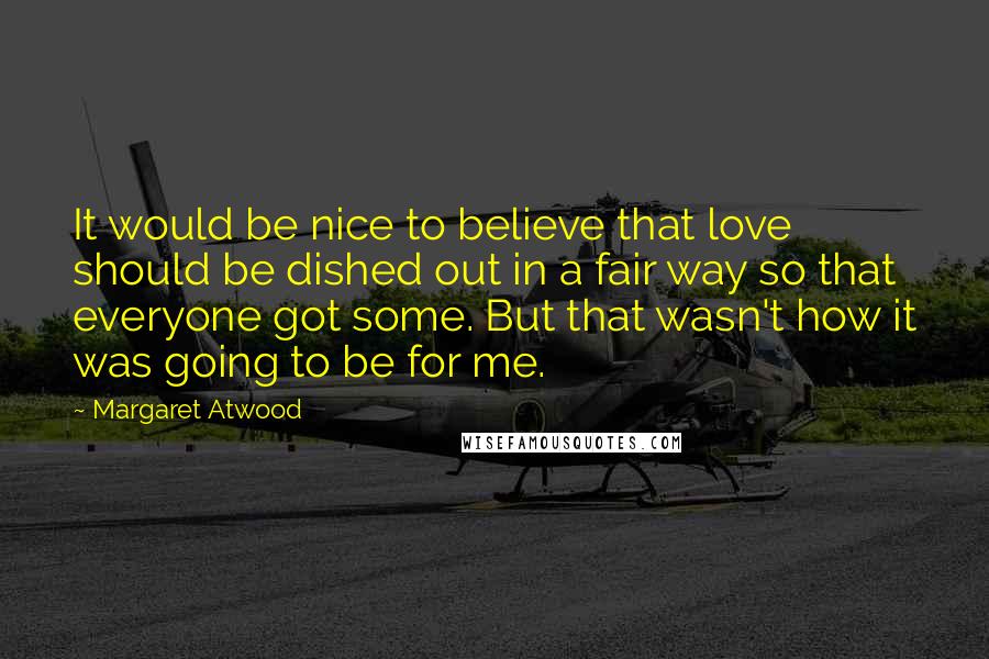 Margaret Atwood Quotes: It would be nice to believe that love should be dished out in a fair way so that everyone got some. But that wasn't how it was going to be for me.