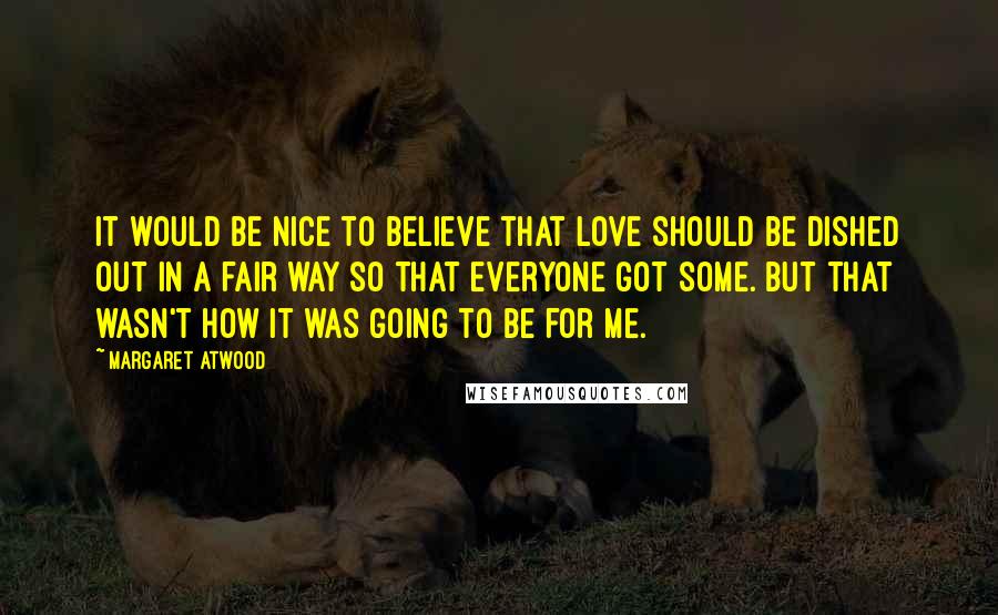 Margaret Atwood Quotes: It would be nice to believe that love should be dished out in a fair way so that everyone got some. But that wasn't how it was going to be for me.