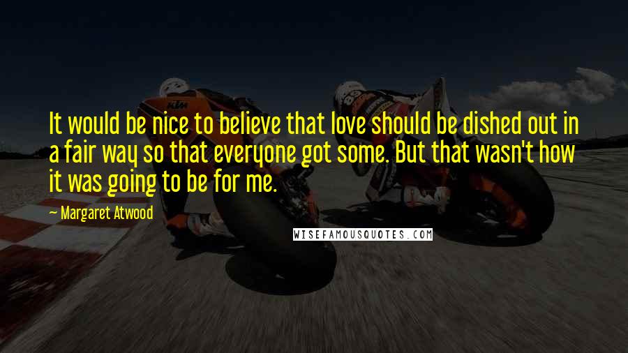 Margaret Atwood Quotes: It would be nice to believe that love should be dished out in a fair way so that everyone got some. But that wasn't how it was going to be for me.