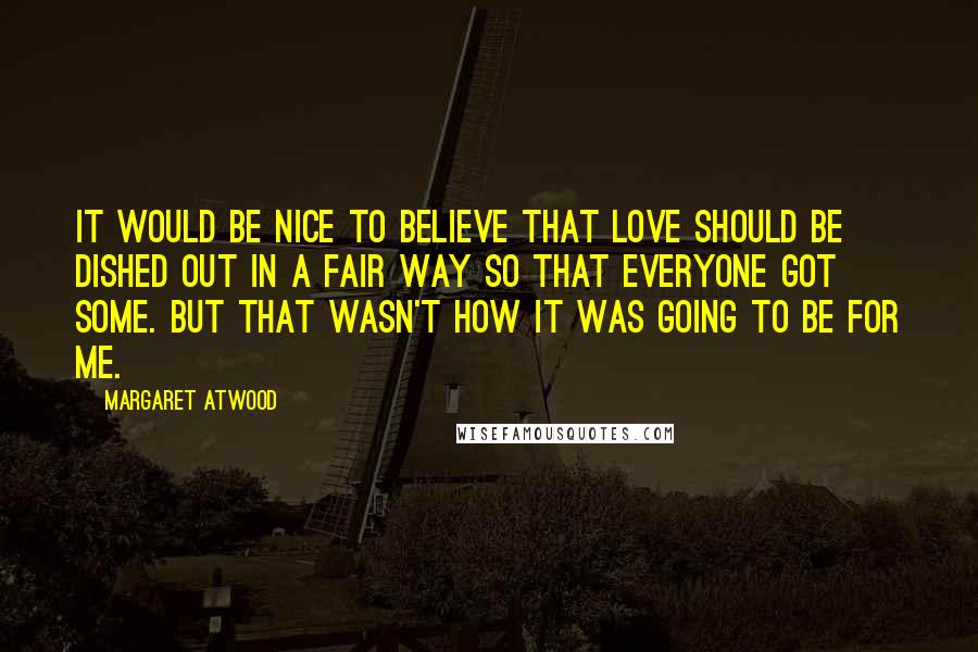 Margaret Atwood Quotes: It would be nice to believe that love should be dished out in a fair way so that everyone got some. But that wasn't how it was going to be for me.