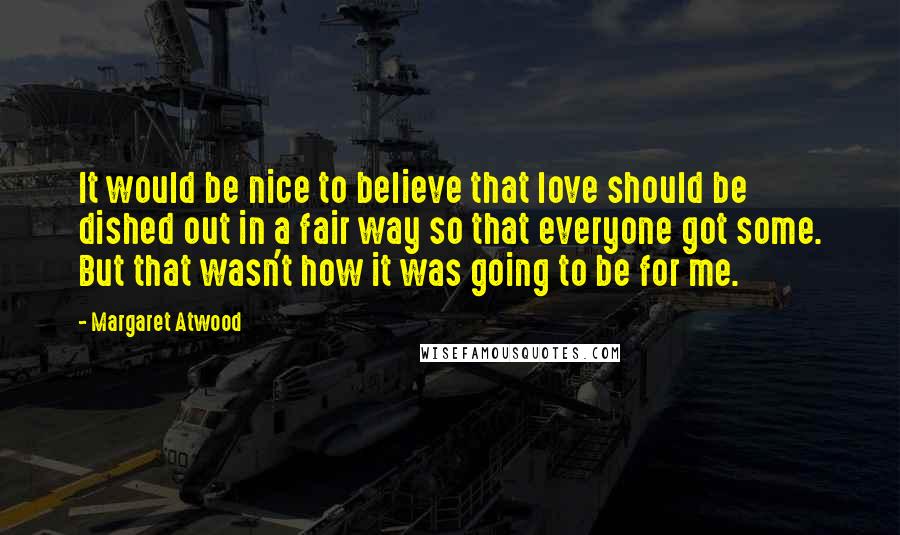Margaret Atwood Quotes: It would be nice to believe that love should be dished out in a fair way so that everyone got some. But that wasn't how it was going to be for me.