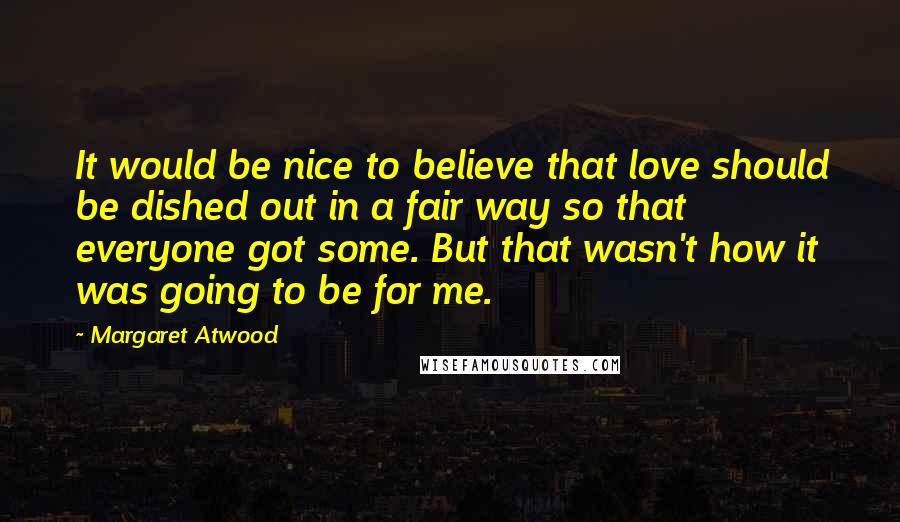 Margaret Atwood Quotes: It would be nice to believe that love should be dished out in a fair way so that everyone got some. But that wasn't how it was going to be for me.