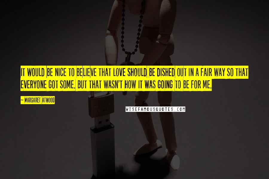 Margaret Atwood Quotes: It would be nice to believe that love should be dished out in a fair way so that everyone got some. But that wasn't how it was going to be for me.