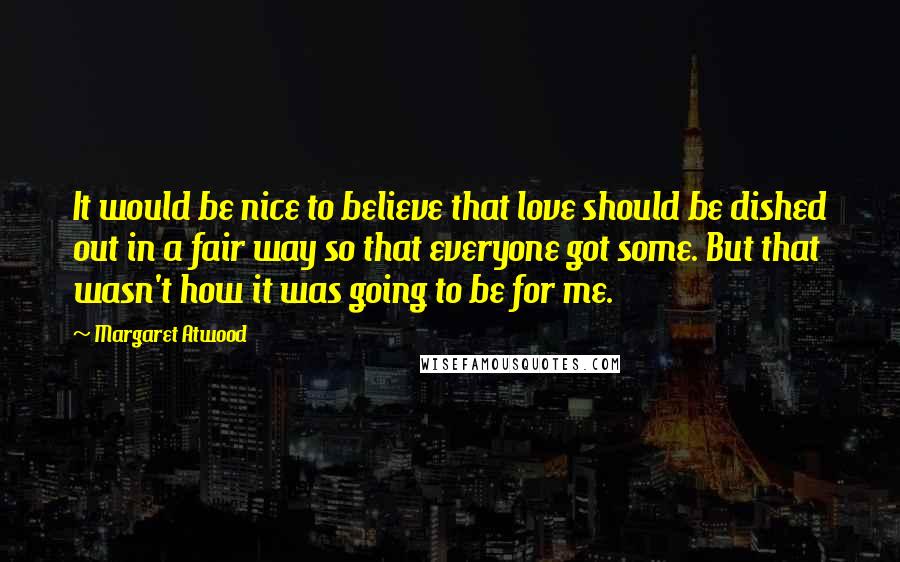 Margaret Atwood Quotes: It would be nice to believe that love should be dished out in a fair way so that everyone got some. But that wasn't how it was going to be for me.
