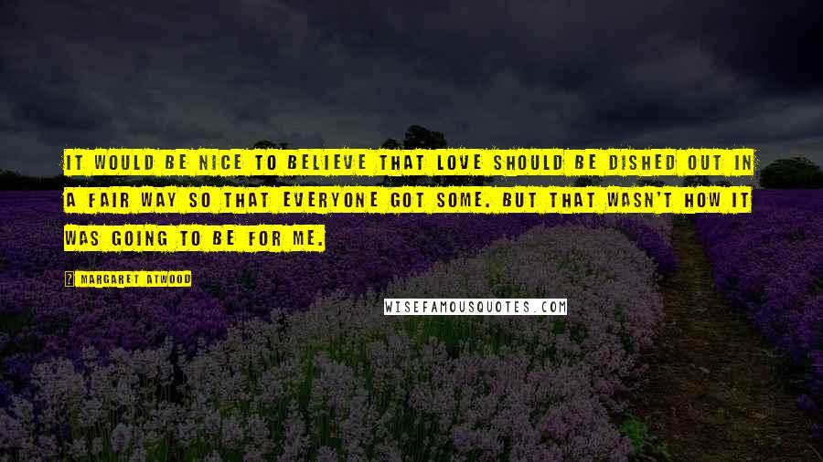 Margaret Atwood Quotes: It would be nice to believe that love should be dished out in a fair way so that everyone got some. But that wasn't how it was going to be for me.