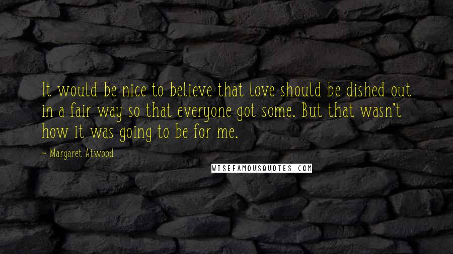 Margaret Atwood Quotes: It would be nice to believe that love should be dished out in a fair way so that everyone got some. But that wasn't how it was going to be for me.