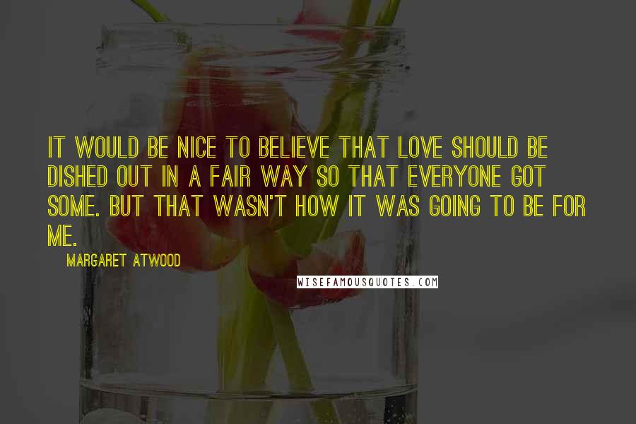 Margaret Atwood Quotes: It would be nice to believe that love should be dished out in a fair way so that everyone got some. But that wasn't how it was going to be for me.
