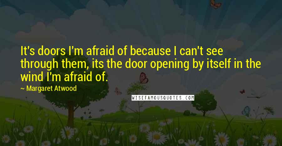 Margaret Atwood Quotes: It's doors I'm afraid of because I can't see through them, its the door opening by itself in the wind I'm afraid of.