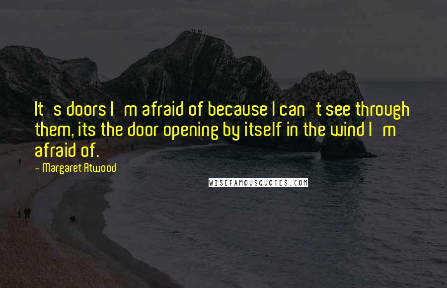 Margaret Atwood Quotes: It's doors I'm afraid of because I can't see through them, its the door opening by itself in the wind I'm afraid of.