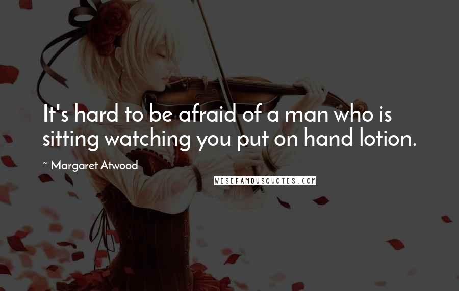 Margaret Atwood Quotes: It's hard to be afraid of a man who is sitting watching you put on hand lotion.