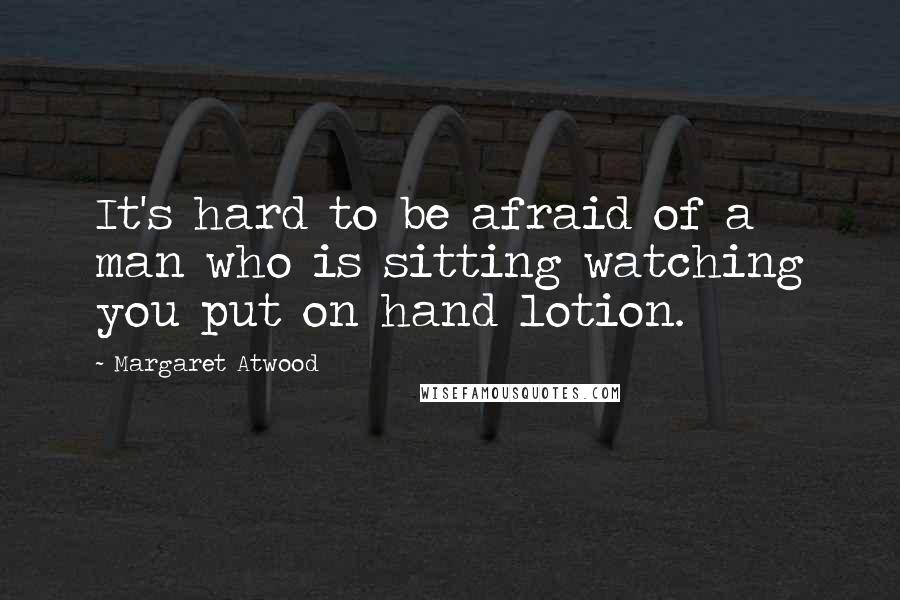 Margaret Atwood Quotes: It's hard to be afraid of a man who is sitting watching you put on hand lotion.