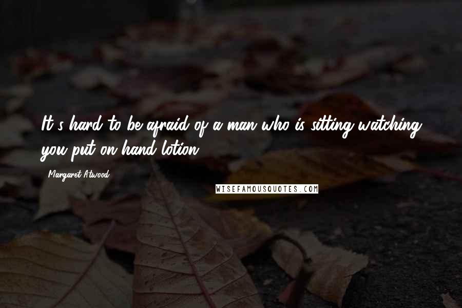 Margaret Atwood Quotes: It's hard to be afraid of a man who is sitting watching you put on hand lotion.