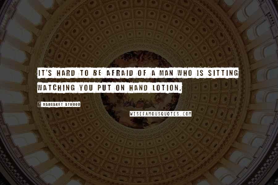 Margaret Atwood Quotes: It's hard to be afraid of a man who is sitting watching you put on hand lotion.