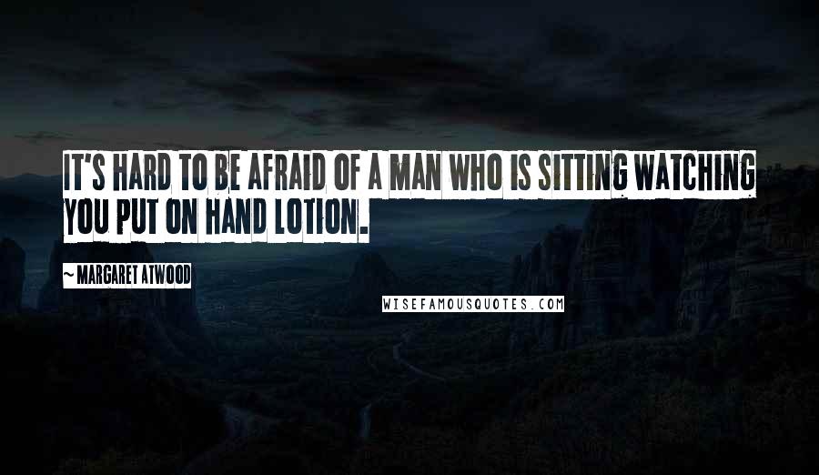 Margaret Atwood Quotes: It's hard to be afraid of a man who is sitting watching you put on hand lotion.