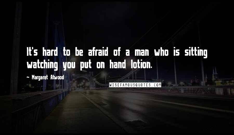 Margaret Atwood Quotes: It's hard to be afraid of a man who is sitting watching you put on hand lotion.