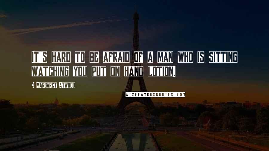 Margaret Atwood Quotes: It's hard to be afraid of a man who is sitting watching you put on hand lotion.