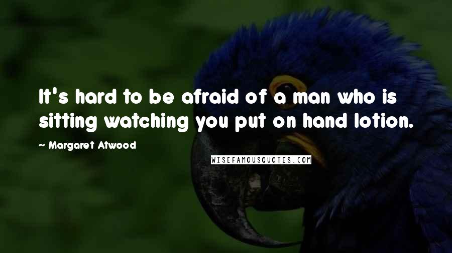 Margaret Atwood Quotes: It's hard to be afraid of a man who is sitting watching you put on hand lotion.