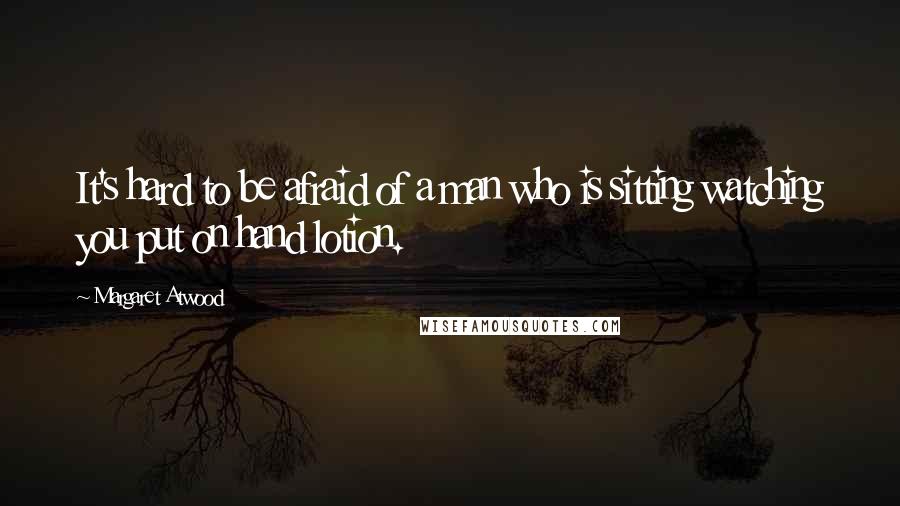 Margaret Atwood Quotes: It's hard to be afraid of a man who is sitting watching you put on hand lotion.